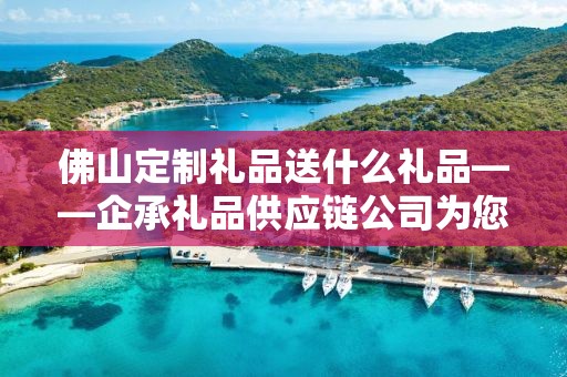 佛山定制礼品送什么礼品——企承礼品供应链公司为您精选推荐